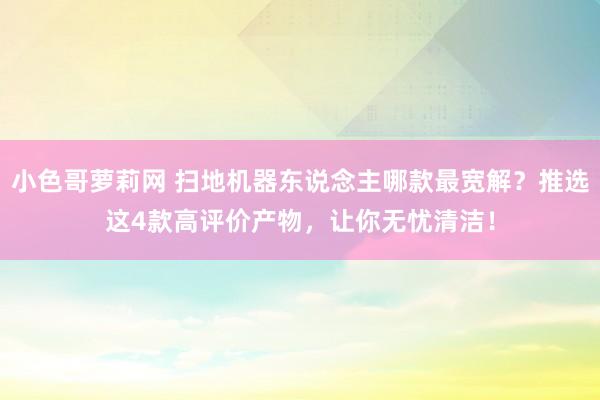 小色哥萝莉网 扫地机器东说念主哪款最宽解？推选这4款高评价产物，让你无忧清洁！