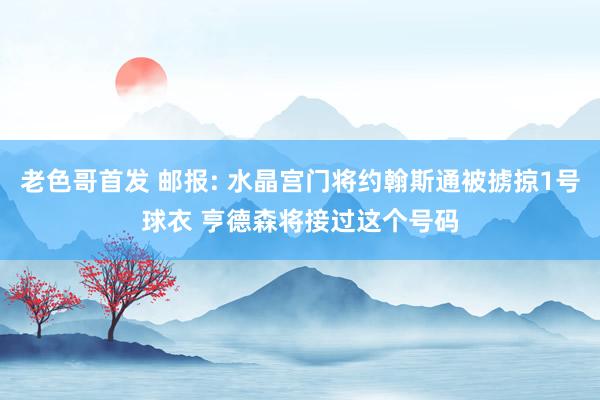 老色哥首发 邮报: 水晶宫门将约翰斯通被掳掠1号球衣 亨德森将接过这个号码