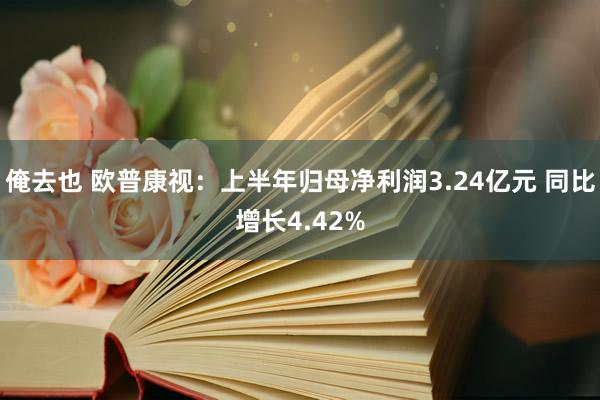 俺去也 欧普康视：上半年归母净利润3.24亿元 同比增长4.42%