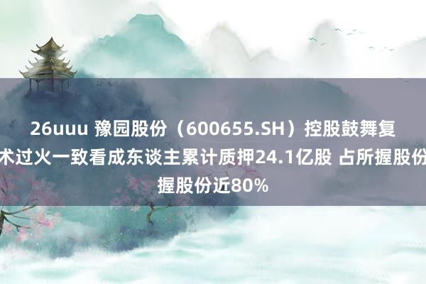 26uuu 豫园股份（600655.SH）控股鼓舞复星高技术过火一致看成东谈主累计质押24.1亿股 占所握股份近80%