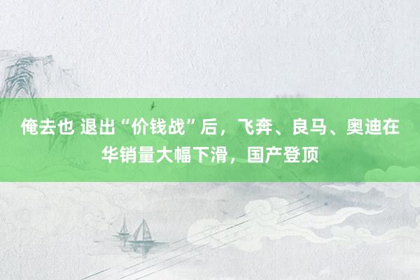 俺去也 退出“价钱战”后，飞奔、良马、奥迪在华销量大幅下滑，国产登顶