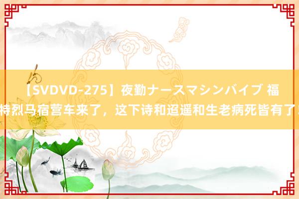 【SVDVD-275】夜勤ナースマシンバイブ 福特烈马宿营车来了，这下诗和迢遥和生老病死皆有了！