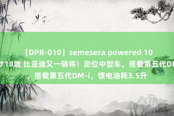 【DPR-010】semesera powered 10 ギャル女痴校生 リサ18歳 比亚迪又一骁将！定位中型车，搭载第五代DM-i，馈电油耗3.5升