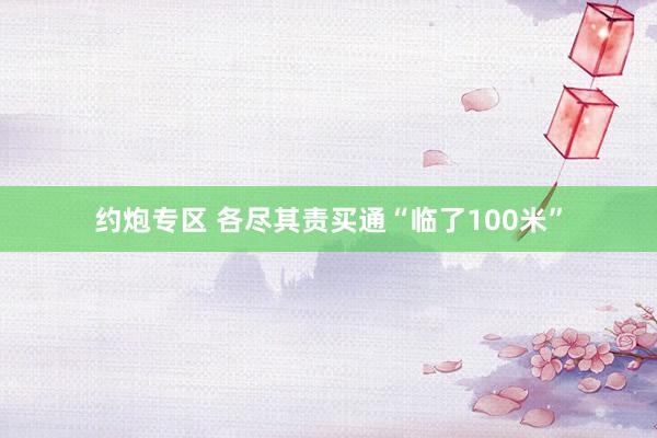 约炮专区 各尽其责买通“临了100米”