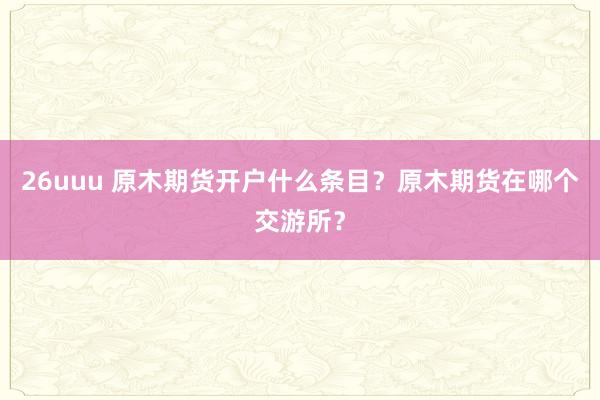 26uuu 原木期货开户什么条目？原木期货在哪个交游所？