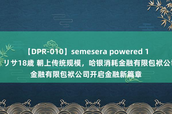 【DPR-010】semesera powered 10 ギャル女痴校生 リサ18歳 朝上传统规模，哈银消耗金融有限包袱公司开启金融新篇章