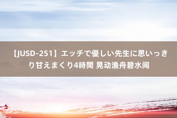 【JUSD-251】エッチで優しい先生に思いっきり甘えまくり4時間 晃动渔舟碧水间