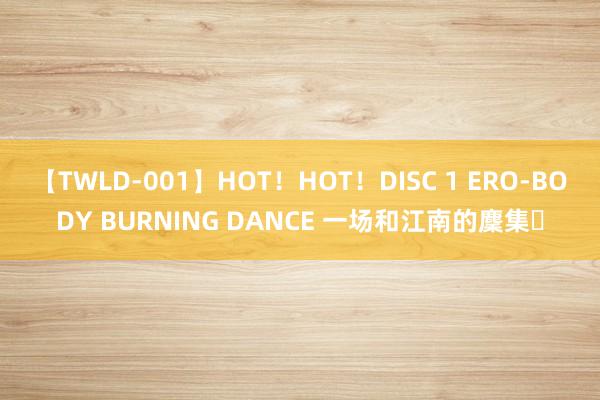 【TWLD-001】HOT！HOT！DISC 1 ERO-BODY BURNING DANCE 一场和江南的麇集✨