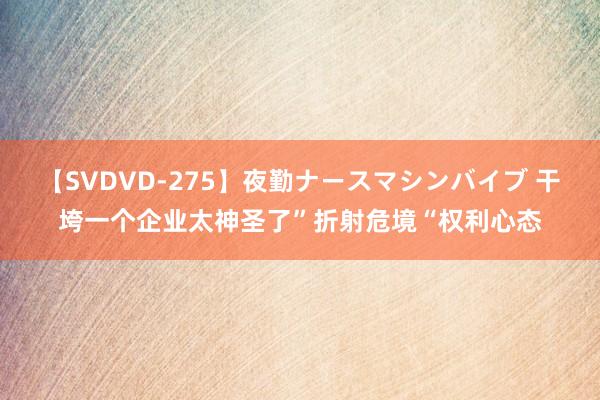 【SVDVD-275】夜勤ナースマシンバイブ 干垮一个企业太神圣了”折射危境“权利心态