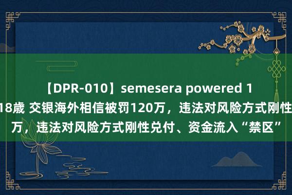 【DPR-010】semesera powered 10 ギャル女痴校生 リサ18歳 交银海外相信被罚120万，违法对风险方式刚性兑付、资金流入“禁区”