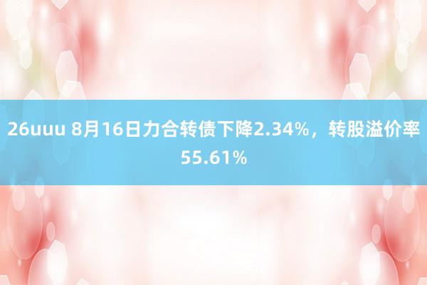 26uuu 8月16日力合转债下降2.34%，转股溢价率55.61%