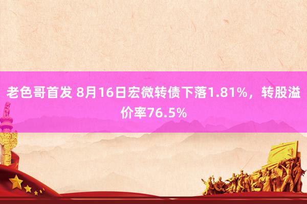 老色哥首发 8月16日宏微转债下落1.81%，转股溢价率76.5%