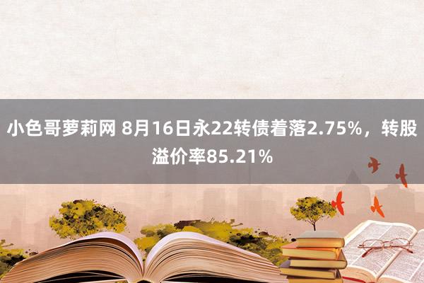 小色哥萝莉网 8月16日永22转债着落2.75%，转股溢价率85.21%