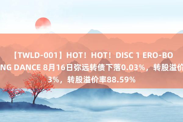 【TWLD-001】HOT！HOT！DISC 1 ERO-BODY BURNING DANCE 8月16日弥远转债下落0.03%，转股溢价率88.59%