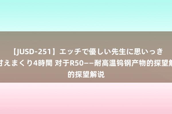 【JUSD-251】エッチで優しい先生に思いっきり甘えまくり4時間 对于R50——耐高温钨钢产物的探望解说