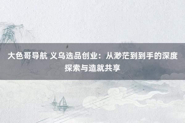 大色哥导航 义乌选品创业：从渺茫到到手的深度探索与造就共享