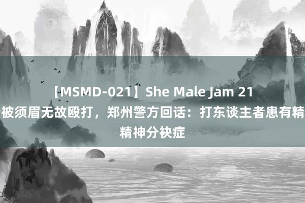 【MSMD-021】She Male Jam 21 女子当街被须眉无故殴打，郑州警方回话：打东谈主者患有精神分袂症