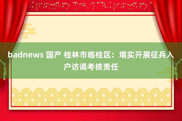 badnews 国产 桂林市临桂区：塌实开展征兵入户访谒考核责任