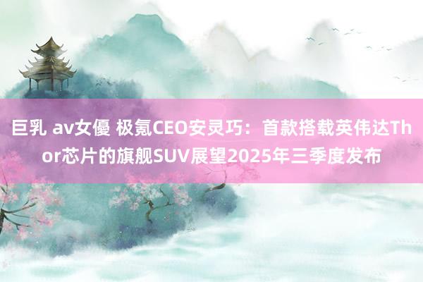 巨乳 av女優 极氪CEO安灵巧：首款搭载英伟达Thor芯片的旗舰SUV展望2025年三季度发布