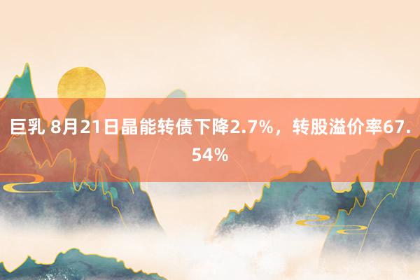 巨乳 8月21日晶能转债下降2.7%，转股溢价率67.54%