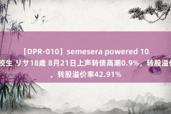 【DPR-010】semesera powered 10 ギャル女痴校生 リサ18歳 8月21日上声转债高潮0.9%，转股溢价率42.91%