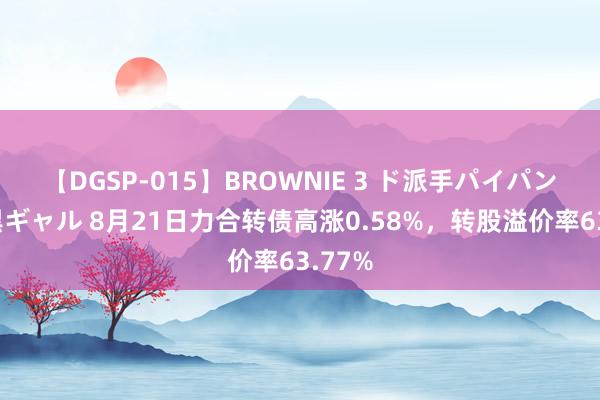 【DGSP-015】BROWNIE 3 ド派手パイパン強め黒ギャル 8月21日力合转债高涨0.58%，转股溢价率63.77%