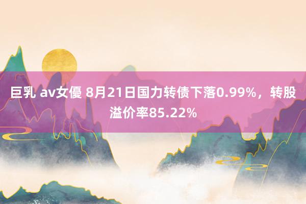 巨乳 av女優 8月21日国力转债下落0.99%，转股溢价率85.22%