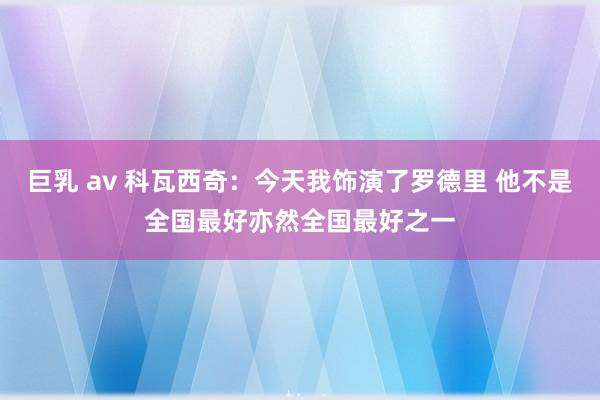 巨乳 av 科瓦西奇：今天我饰演了罗德里 他不是全国最好亦然全国最好之一