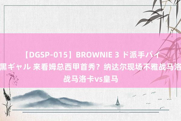 【DGSP-015】BROWNIE 3 ド派手パイパン強め黒ギャル 来看姆总西甲首秀？纳达尔现场不雅战马洛卡vs皇马