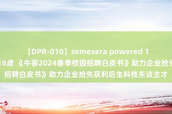 【DPR-010】semesera powered 10 ギャル女痴校生 リサ18歳 《牛客2024春季校园招聘白皮书》助力企业抢先获利后生科技东谈主才