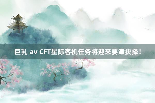 巨乳 av CFT星际客机任务将迎来要津抉择！