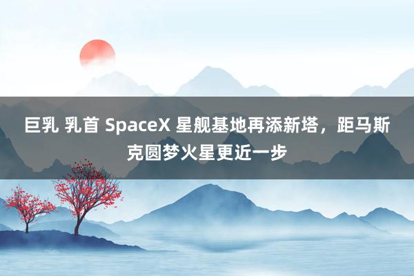 巨乳 乳首 SpaceX 星舰基地再添新塔，距马斯克圆梦火星更近一步