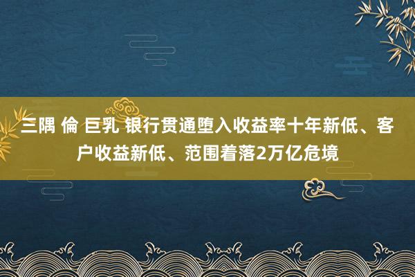 三隅 倫 巨乳 银行贯通堕入收益率十年新低、客户收益新低、范围着落2万亿危境