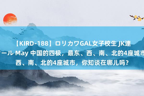 【KIRD-188】ロリカワGAL女子校生 JK連続一撃顔射ハイスクール May 中国的四极，最东、西、南、北的4座城市，你知谈在哪儿吗？