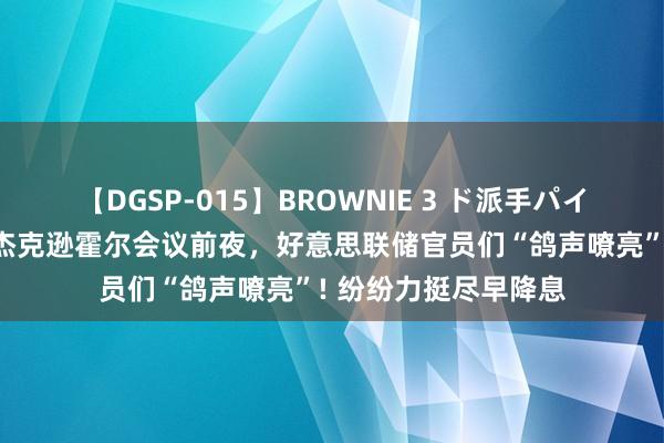 【DGSP-015】BROWNIE 3 ド派手パイパン強め黒ギャル 杰克逊霍尔会议前夜，好意思联储官员们“鸽声嘹亮”! 纷纷力挺尽早降息