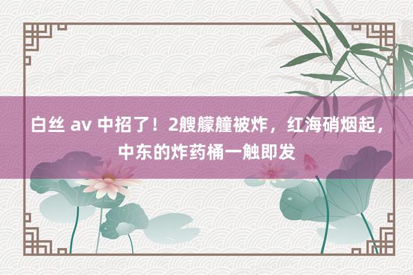 白丝 av 中招了！2艘艨艟被炸，红海硝烟起，中东的炸药桶一触即发