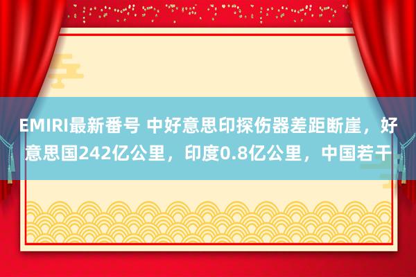 EMIRI最新番号 中好意思印探伤器差距断崖，好意思国242亿公里，印度0.8亿公里，中国若干