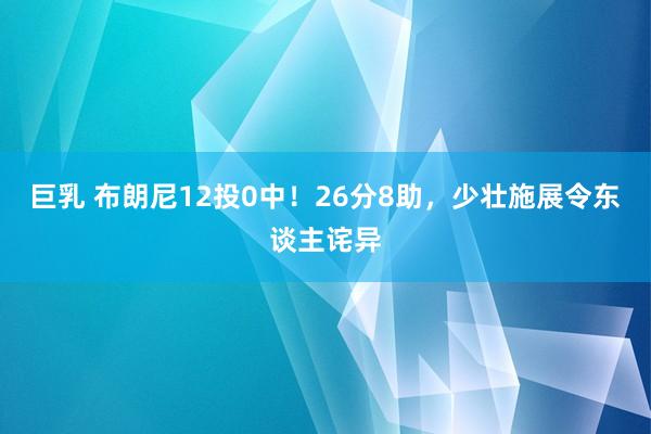 巨乳 布朗尼12投0中！26分8助，少壮施展令东谈主诧异