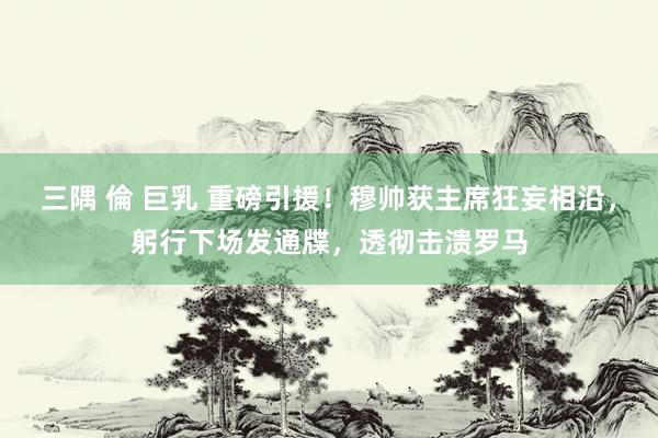 三隅 倫 巨乳 重磅引援！穆帅获主席狂妄相沿，躬行下场发通牒，透彻击溃罗马