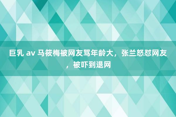 巨乳 av 马筱梅被网友骂年龄大，张兰怒怼网友，被吓到退网