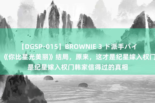 【DGSP-015】BROWNIE 3 ド派手パイパン強め黒ギャル 《你比星光美丽》结局，原来，这才是纪星嫁入权门韩家信得过的真相