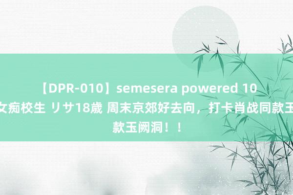 【DPR-010】semesera powered 10 ギャル女痴校生 リサ18歳 周末京郊好去向，打卡肖战同款玉阙洞！！