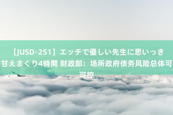 【JUSD-251】エッチで優しい先生に思いっきり甘えまくり4時間 财政部：场所政府债务风险总体可控