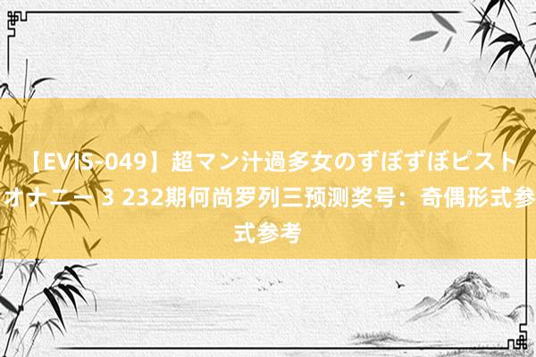 【EVIS-049】超マン汁過多女のずぼずぼピストンオナニー 3 232期何尚罗列三预测奖号：奇偶形式参考