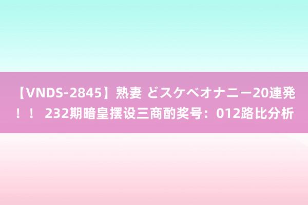 【VNDS-2845】熟妻 どスケベオナニー20連発！！ 232期暗皇摆设三商酌奖号：012路比分析