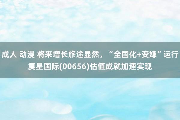 成人 动漫 将来增长旅途显然，“全国化+变嫌”运行复星国际(00656)估值成就加速实现