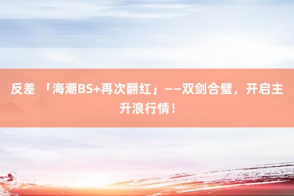 反差 「海潮BS+再次翻红」——双剑合璧，开启主升浪行情！