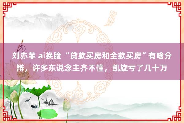 刘亦菲 ai换脸 “贷款买房和全款买房”有啥分辩，许多东说念主齐不懂，凯旋亏了几十万