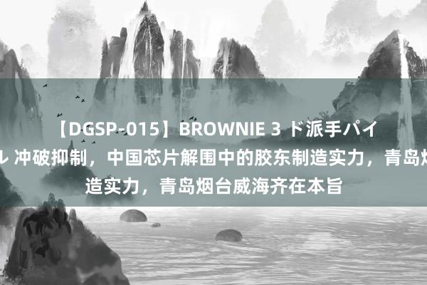 【DGSP-015】BROWNIE 3 ド派手パイパン強め黒ギャル 冲破抑制，中国芯片解围中的胶东制造实力，青岛烟台威海齐在本旨