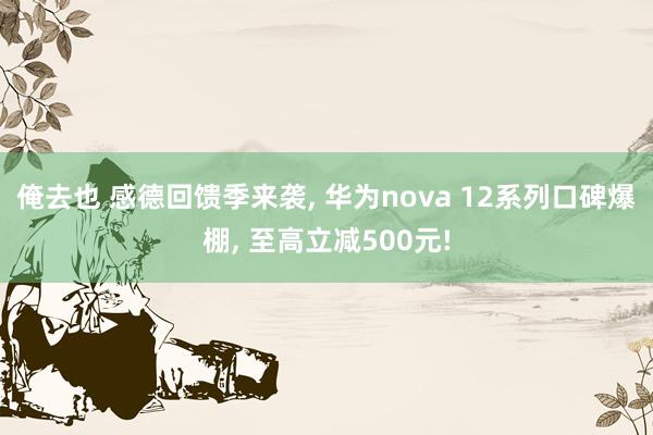 俺去也 感德回馈季来袭， 华为nova 12系列口碑爆棚， 至高立减500元!